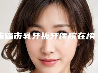 赤峰市乳牙拔牙医院在榜清单哪家好呢(赤峰市乳牙拔牙口腔医院医美5强实力不俗)