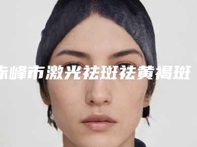 赤峰市激光祛斑祛黄褐斑医院在榜名单前10如期公布(赤峰市激光祛斑祛黄褐斑整形医院)