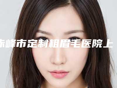 赤峰市定制粗眉毛医院上榜清单TOP10强榜全新集结(赤峰紫洁叶子整形医院汇总不分先后)