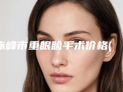 赤峰市重眼睑手术价格(价目)新编2025热门拔草(重眼睑手术均价为:7339元)