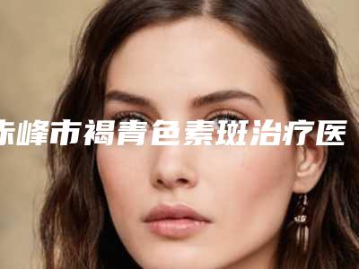赤峰市褐青色素斑治疗医院在榜清单汇集在此都是实力派-赤峰市褐青色素斑治疗整形医院