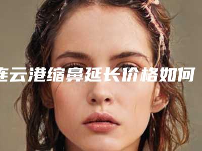 连云港缩鼻延长价格如何呢-连云港缩鼻延长手术费用查询