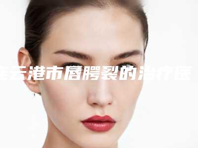 连云港市唇腭裂的治疗医院排名必看（连云港市唇腭裂的治疗整形医院）