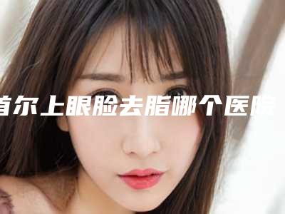首尔上眼脸去脂哪个医院比较靠谱?我做完之后再也不是之前的肿肿眼了。