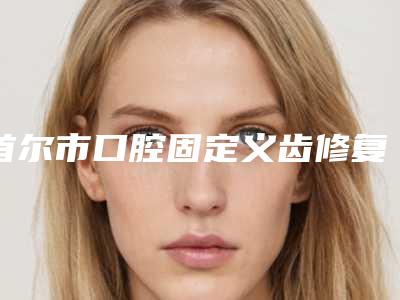 首尔市口腔固定义齿修复医生排行十强实名推荐-首尔市口腔固定义齿修复口腔医生