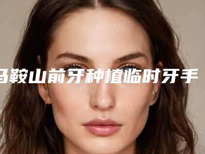 马鞍山前牙种植临时牙手术可以维持多长时间