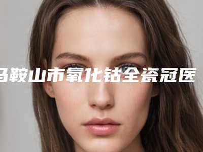 马鞍山市氧化钴全瓷冠医院排行前十位随我看(马鞍山红群口腔第二门诊部上榜理由重点介绍)