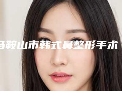马鞍山市韩式鼻整形手术医院在榜清单综合实力前十权威点评-马鞍山市韩式鼻整形手术整形医院