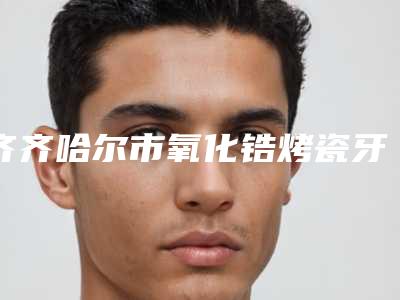 齐齐哈尔市氧化锆烤瓷牙上榜清单前十名最新排序公布-齐齐哈尔市氧化锆烤瓷牙口腔医生