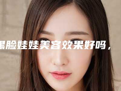 黑脸娃娃美容效果好吗,黑脸娃娃美白效果怎么样