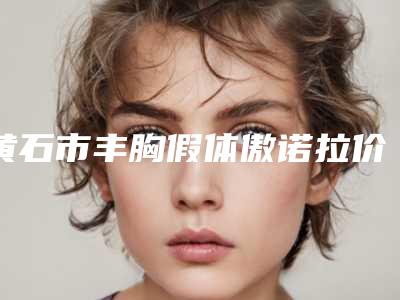 黄石市丰胸假体傲诺拉价格价位表2025全新一览(丰胸假体傲诺拉均价为:34464元)