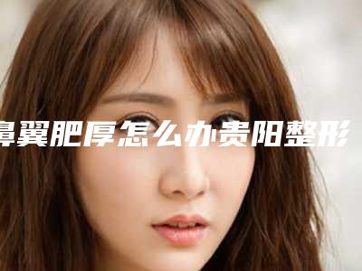 鼻翼肥厚怎么办贵阳整形(鼻翼特别厚怎么办)
