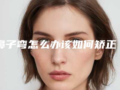 鼻子弯怎么办该如何矫正(鼻子歪斜怎么办)