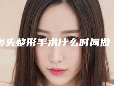 鼻头整形手术什么时间做最合适（做鼻子最佳时间）