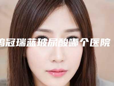 鸡冠瑞蓝玻尿酸哪个医院比较好点(必读鸡西鸡冠区瑞蓝玻尿酸医院技术实力前6强人气推荐)