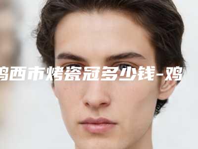 鸡西市烤瓷冠多少钱-鸡西市烤瓷冠医院上榜名单前十口碑医