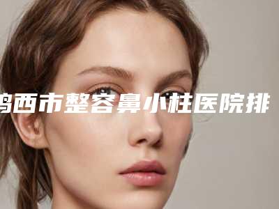 鸡西市整容鼻小柱医院排名榜综合实力口碑名单发布-鸡西市白玫瑰力铫整形美容诊所