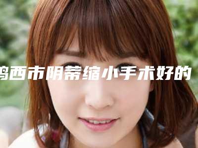 鸡西市阴蒂缩小手术好的医生是谁(解培勇医生能专业品质值得信赖)