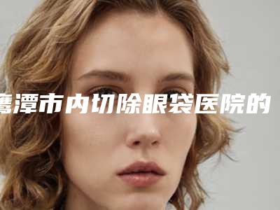 鹰潭市内切除眼袋医院的价格(鹰潭完美医疗美容门诊领衔榜首)
