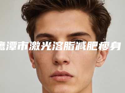 鹰潭市激光溶脂减肥瘦身医生上榜清单前十名全新预测-鹰潭市王北京整形医生整形效果对比