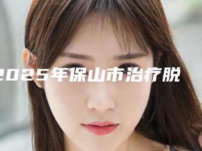 2025年保山市治疗脱发医院在榜名单前10强榜崭新亮相(雷胜辉医疗美容整形外科门诊扒一扒医生)