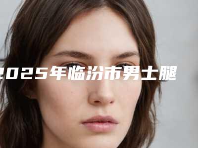 2025年临汾市男士腿部减肥医院排名榜正规放心选(临汾美妍医疗美容整形诊所整形价格查询)