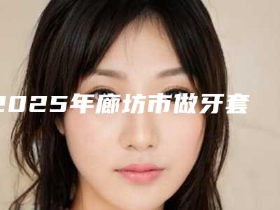 2025年廊坊市做牙套收费明细新版热度曝光-廊坊市做牙套费是多少