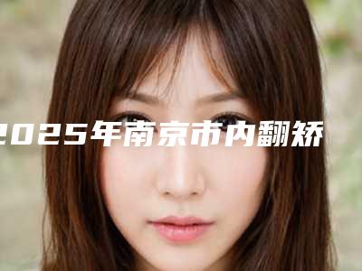 2025年南京市内翻矫正整形医院排行榜前十名种草