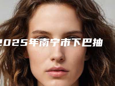 2025年南宁市下巴抽脂手术收费怎么样「下巴抽脂手术要多少钱」