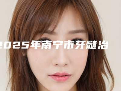 2025年南宁市牙髓治疗排名榜前五-南宁市牙髓治疗口腔医院