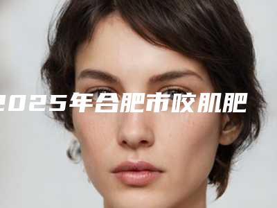 2025年合肥市咬肌肥大脸对称整形医院排名top10跟踪发布