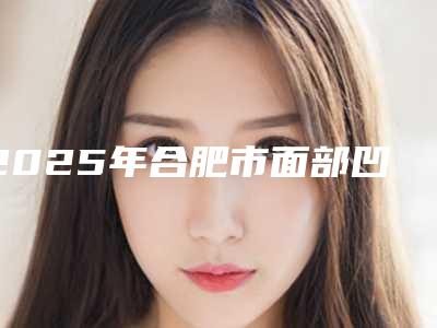 2025年合肥市面部凹陷填充脂肪价格全面了解(合肥市面部凹陷填充脂肪整形费用要多少钱)