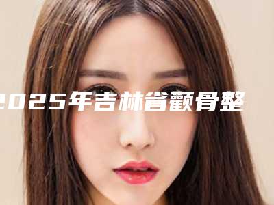 2025年吉林省颧骨整形美容术整形医院排名前十名全新公布