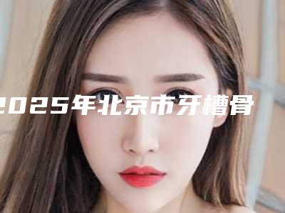 2025年北京市牙槽骨萎缩严重价格(价目)表2025版全新发布