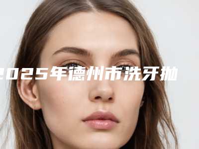 2025年德州市洗牙抛光美白价格(价目),近期更新上线