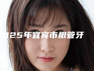 2025年宜宾市根管牙冠医院排行十强大咖合集-众植博仕口腔诊所人气口碑不错