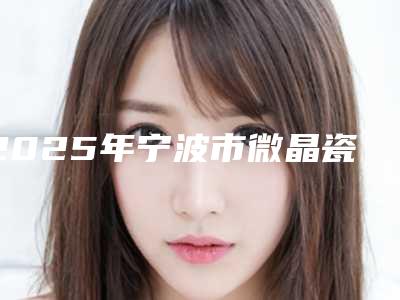 2025年宁波市微晶瓷整形医院排行前十位口碑技术均在线-宁波恒美口腔(月湖盛园店)口腔医