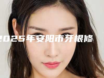 2025年安阳市牙根修复术医院排名前十位正规名单推荐-安阳市牙根修复术口腔医院