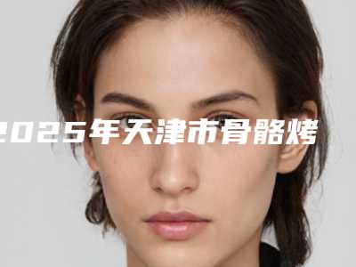 2025年天津市骨骼烤瓷医院排名榜前十名都是哪几家机构-天津阳光树口腔门诊部品牌连锁技术、设备领先