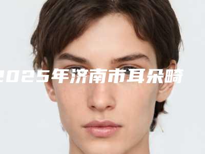 2025年济南市耳朵畸形做再造手术价格(收费标准)2025上线(济南市耳朵畸形做再造手术整形价格大概需要多少钱)