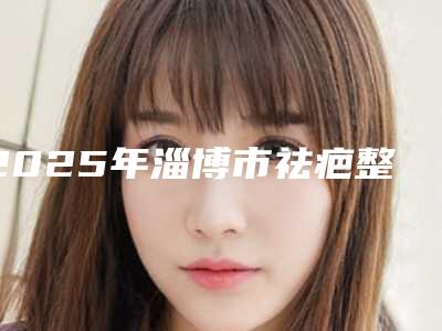 2025年淄博市祛疤整形手术价格表火热一览(淄博市祛疤整形手术整形大概价格是多少钱)