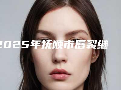 2025年抚顺市唇裂继发畸形修复术收费明细附2025清单(抚顺市唇裂继发畸形修复术手术价钱是多少)