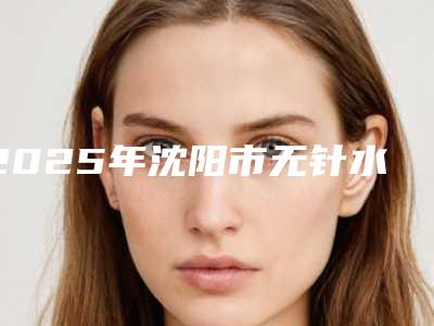 2025年沈阳市无针水光治疗价格表崭新一览(沈阳市无针水光治疗具体价格)