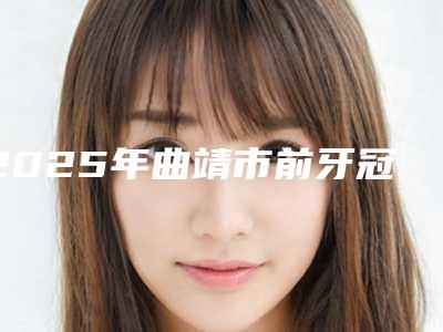 2025年曲靖市前牙冠修复面弓收费标准展示_2025最新版一览(曲靖市前牙冠修复面弓手术价格大概需要多少)