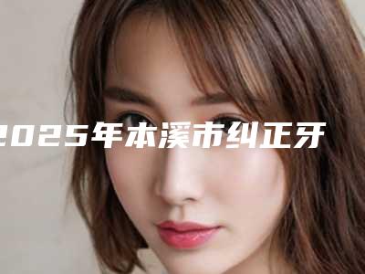 2025年本溪市纠正牙歪价格表好不好-本溪市纠正牙歪价格及适应症