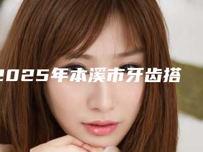 2025年本溪市牙齿搭桥装冠价目表官网正规2025上线(本溪市牙齿搭桥装冠价格是需要多少钱)