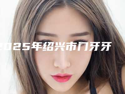 2025年绍兴市门牙牙根外露医院排名榜前十佳实力机构筛选-绍兴市门牙牙根外露口腔医院