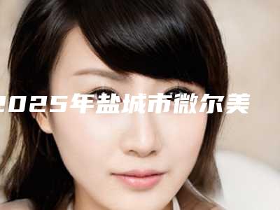 2025年盐城市微尔美瓷贴面价格收费表2025优惠巨献