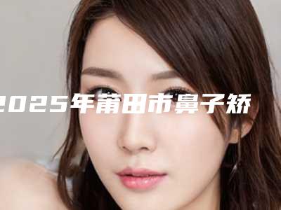 2025年莆田市鼻子矫正整形手术整形医院上榜名单前十强哪里比较好