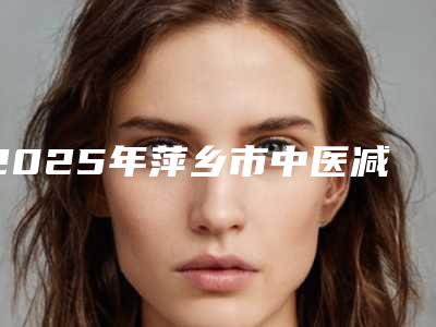 2025年萍乡市中医减肥价格表2025公布(萍乡市中医减肥整形价格是怎样)